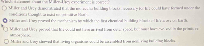 Which statement about the Miller--Urey experiment is correct?
Miller and Urey demonstrated that the molecular building blocks necessary for life could have formed under the
conditions thought to exist on primitive Earth.
. Miller and Urey proved the mechanism by which the first chemical building blocks of life arose on Earth.
Miller and Urey proved that life could not have arrived from outer space, but must have evolved in the primitive
atmosphere.
Miller and Urey showed that living organisms could be assembled from nonliving building blocks.