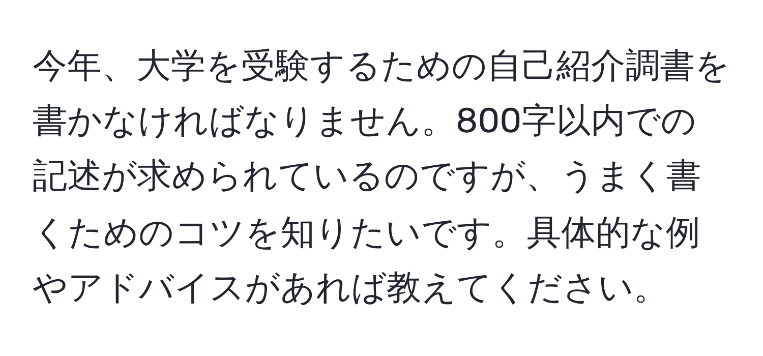 今年、大学を受験するための自己紹介調書を書かなければなりません。800字以内での記述が求められているのですが、うまく書くためのコツを知りたいです。具体的な例やアドバイスがあれば教えてください。