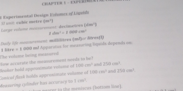 CHAPTER 1 - EXPERIMENTa 
t Experimental Design Volumes of Liquids 
SI unit: cubic metre (m^2)
Large volume measurement: decimetres (dm^3)
1dm^3=1000cm^3
Daily life measurement: millilitres (ml)or litres (I)
1 litre =1000 m / Apparatus for measuring liquids depends on: 
The volume being measured 
How accurate the measurement needs to be? 
Beaker hold approximate volume of 100cm^3 and 250cm^3. 
Conical flask holds approximate volume of 100cm^3 and 250cm^3. 
Measuring cylínder has accuracy to 1cm^3. 
arer to the meniscus (bottom line).