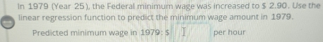 In 1979 (Year 25), the Federal minimum wage was increased to $ 2.90. Use the 
linear regression function to predict the minimum wage amount in 1979. 
Predicted minimum wage in 1979 : $ per hour