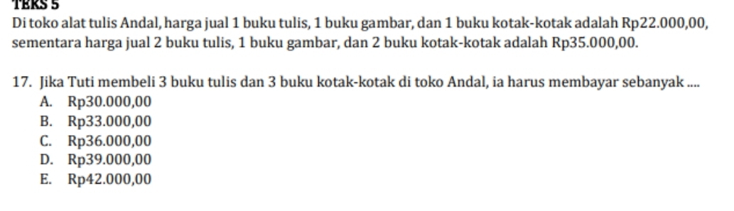 TÉRS 5
Di toko alat tulis Andal, harga jual 1 buku tulis, 1 buku gambar, dan 1 buku kotak-kotak adalah Rp22.000,00,
sementara harga jual 2 buku tulis, 1 buku gambar, dan 2 buku kotak-kotak adalah Rp35.000,00.
17. Jika Tuti membeli 3 buku tulis dan 3 buku kotak-kotak di toko Andal, ia harus membayar sebanyak ....
A. Rp30.000,00
B. Rp33.000,00
C. Rp36.000,00
D. Rp39.000,00
E. Rp42.000,00