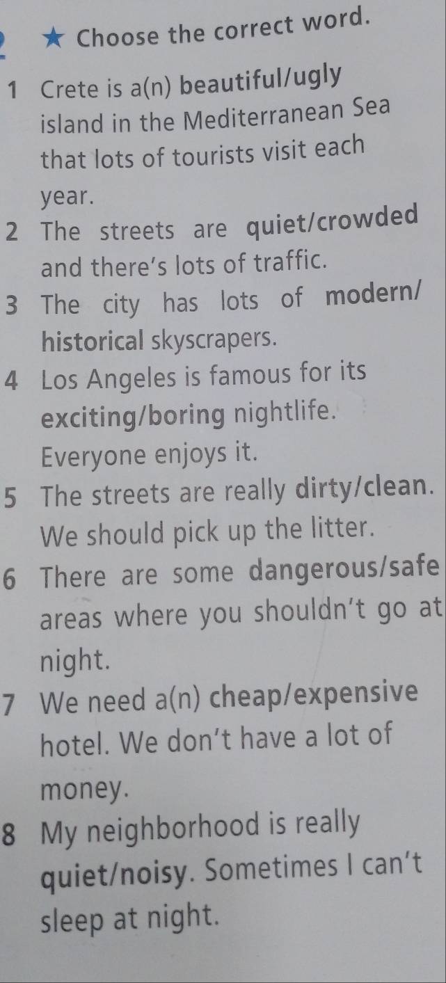 Choose the correct word. 
1 Crete is a(n) beautiful/ugly 
island in the Mediterranean Sea 
that lots of tourists visit each 
year. 
2 The streets are quiet/crowded 
and there’s lots of traffic. 
3 The city has lots of modern/ 
historical skyscrapers. 
4 Los Angeles is famous for its 
exciting/boring nightlife. 
Everyone enjoys it. 
5 The streets are really dirty/clean. 
We should pick up the litter. 
6 There are some dangerous/safe 
areas where you shouldn't go at 
night. 
7 We need a(n) cheap/expensive 
hotel. We don’t have a lot of 
money. 
8 My neighborhood is really 
quiet/noisy. Sometimes I can’t 
sleep at night.