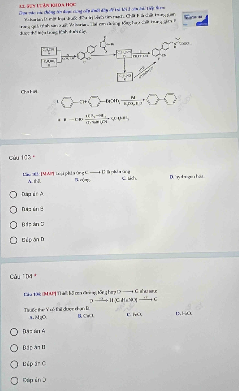 Suy LUÂn khOa Học
Dựa vào các thông tin được cung cấp đưới đây để trả lời 3 câu hỏi tiếp theo:
Valsartan là một loại thuốc điều trị bệnh tim mạch. Chất F là chất trung gian Valtarian 180
trong quá trình sản xuất Valsartan. Hai con đường tống hợp chất trung gian 
được thể hiện trong hình dưới đây.
Cho biết:
1. □ -B(+ -B(OH),frac PdK_1CO,H_1O - □ 
I1. R,-CHO frac (I)R_2-NH_3(2)NaBH,CNto R,CH_3NHR,
Câu 103 *
Câu 103: [MAP] Loại phản ứng C D à phản ứng
C. tách.
A. thể. B. cộng D. hydrogen hóa.
Đáp án A
Đáp án B
Đáp án C
Đáp án D
Câu 104 *
Câu 104: [MAP] Thiết kế con đường tổng hợp D G như sau:
D H(CuHuNO) to G
Thuốc thứ Y có thể được chọn là
A. MgO. B. CuO. C. F eO. D. H:O.
Đáp án A
Đáp án B
Đáp án C
Đáp án D