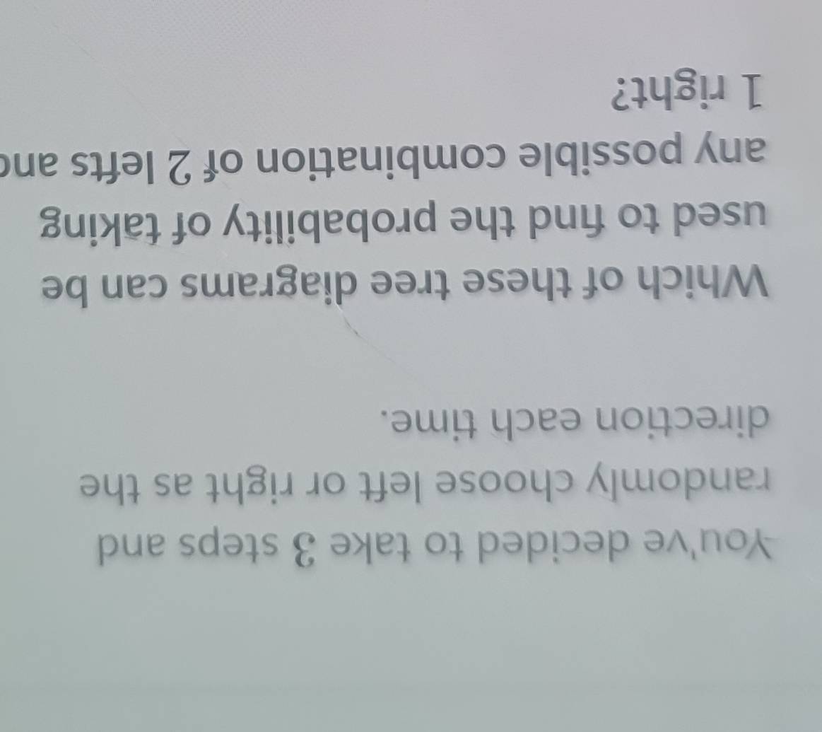 You've decided to take 3 steps and 
randomly choose left or right as the 
direction each time. 
Which of these tree diagrams can be 
used to find the probability of taking 
any possible combination of 2 lefts and
1 right?