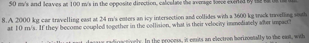 50 m/s and leaves at 100 m/s in the opposite direction, calculate the average force exerted by the bat on the ball. 
8.A 2000 kg car travelling east at 24 m/s enters an icy intersection and collides with a 3600 kg truck travelling south 
at 10 m/s. If they become coupled together in the collision, what is their velocity immediately after impact? 
ays radioactively. In the process, it emits an electron horizontally to the east, with