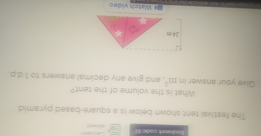 Bookwork code: 6E Caliculator 
alllowed 
The festival tent shown below is a square-based pyramid. 
What is the volume of the tent? 
Give your answer in m^3 , and give any decimal answers to 1 d.p.
24 m
Watch video