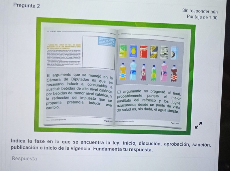 Pregunta 2 Sin responder aún 
Puntaje de 1.00
El argumento que se manejó en la 
Cámara de Diputados es quees 
necesario inducir al consumidor a 
sustituir bebidas de alto nivel calórico El argumento no progresó al final, 
por bebidas de menor nivel calórico, y probablemente porque el mejor 
la reducción del impuesto que se sustituto del refresco y los jugos 
proponía pretendía inducir ese azucarados desde un punto de vista 
cambio. 
de salud es, sin duda, el agua simple. 
_ 
hp 
Indica la fase en la que se encuentra la ley: inicio, discusión, aprobación, sanción, 
publicación o inicio de la vigencia. Fundamenta tu respuesta. 
Respuesta