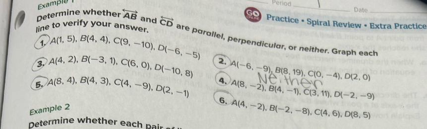 Example 
_Period _Date_ 
Determine whether overleftrightarrow AB and overleftrightarrow CD
go Practice • Spiral Review • Extra Practice 
1. A(1,5), B(4,4), C(9,-10), D(-6,-5)
line to verify your answer. are parallel, perpendicular, or neither. Graph each 
3. A(4,2), B(-3,1), C(6,0), D(-10,8) 2. 
5. A(8,4), B(4,3), C(4,-9), D(2,-1) 4. A(-6,-9), B(8,19), C(0,-4), D(2,0)
6. A(8,-2), B(4,-1), C(3,11), D(-2,-9)
Example 2
A(4,-2), B(-2,-8), C(4,6), D(8,5)
Determine whether each pair