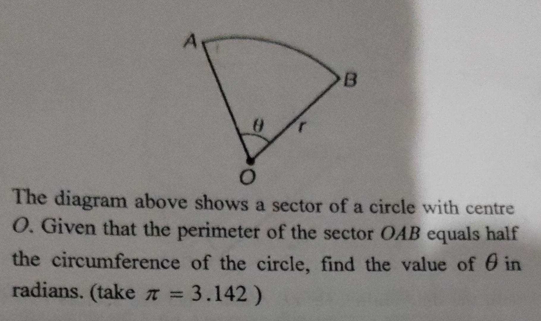 The diagram above shows a sector of a circle with centre 
O. Given that the perimeter of the sector OAB equals half 
the circumference of the circle, find the value of θin
radians. (take π =3.142)