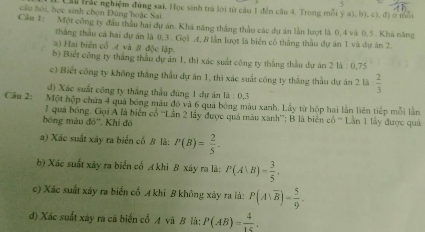 Câu trác nghiệm đúng sai. Học sinh trả lời từ câu 1 đến câu 4. Trong mỗi ý a), b), c), d) ở mỗi 
câu hội, học sinh chọn Đúng hoặc Sai. 
Câu 1: Một công ty đầu thầu hai dự án. Khá năng thắng thầu các dự án lần lượt là 0, 4 và 0, 5. Khá năng 
thắng thầu cả hai dự án là 0, 3. Gọi A, B lần lượt là biến cố thắng thầu dự án 1 và dự án 2. 
a) Hai biển cố 4 và B độc lập. 
b) Biết công ty thắng thầu dự án 1, thì xác suất công ty thắng thầu dự án 2 là : 0, 75
c) Biết công ty không thắng thầu dự án 1, thì xác suất công ty thắng thầu dự án 2 là :  2/3 
d) Xác suất công ty thắng thầu đúng 1 dự án là : 0, 3
Câu 2: Một hộp chứa 4 quả bóng màu đỏ và 6 quả bóng màu xanh. Lấy từ hộp hai lần liên tiếp mỗi lần 
1 quả bóng. Gọi A là biến cố “Lần 2 lấy được quả màu xanh”; B là biến cố “ Lần 1 lấy được quả 
bóng màu đỏ''. Khi đó 
a) Xác suất xảy ra biến cố B là: P(B)= 2/5 . 
b) Xác suất xây ra biến cố A khi B xảy ra là: P(A|B)= 3/5 . 
c) Xác suất xảy ra biến cố A khi B không xảy ra là: P(A|overline B)= 5/9 . 
d) Xác suất xảy ra cả biến cố A và B là: P(AB)= 4/15 .