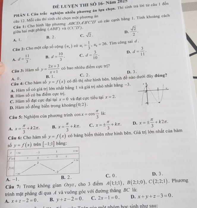 Để LUYệN THI SÓ 16- Năm 2025
PHÀN I. Câu trắc nghiệm nhiều phương án lựa chọn. Thí sinh trá lời từ câu 1 đến
câu 12. Mỗi câu thí sinh chi chọn một phương án
Câu 1: Cho hình lập phương ABCD A'B'C'D' có các cạnh bằng 1. Tính khoảng cách
giữa hai mặt phẳng ( ABB' ) và (CC'D').
A. 1. B. 2 . C. sqrt(2). D.  sqrt(2)/2 .
Câu 2: Cho một cấp số cộng (u_n) có u_1= 1/3 ,u_8=26. Tìm công sai d .
A. d= 11/3 . B. d= 10/3 . C. d= 3/10 . D. d= 3/11 .
Câu 3: Hàm số y= (2x+3)/x+1  có bao nhiêu điểm cực trị?
A. 0 . B. 1. C. 2. D. 3 .
Câu 4: Cho hàm số y=f(x) có đồ thị như hình bên. Mệnh đề nào dưới đây đúng?
A. Hàm số có giá trị lớn nhất bằng 1 và giá trị nhỏ nhất bằng −3.
B. Hàm số có ba điểm cực trị.
C. Hàm số đạt cực đại tại x=0 và đạt cực tiều tại x=2.
D. Hàm số đồng biến trong khoảng (0;2).
Câu 5: Nghiệm của phương trình cos x=cos  π /3  là:
A. x= π /3 +k2π . B. x= π /3 +kπ . C. x=±  π /3 +kπ . D. x=±  π /3 +k2π .
Câu 6: Cho hàm số y=f(x) có bảng biến thiên như hình bên. Giá trị lớn nhất của hàm
số y=f(x) trên [-1;1] bằng:
C. 0 .
A. -1. D. 3 .
Câu 7: Trong không gian Oxyz, cho 3 điểm A(1;1;1),B(2;1;0),C(2;2;1). Phương
trình mặt phẳng đi qua A và vuông góc với đường thẳng BC là:
A. x+z-2=0. B. y+z-2=0. C. 2x-1=0. D. x+y+z-3=0.
sủ a một nhóm học sinh như sau: