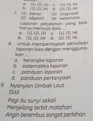 a. (1), (2),(3) C. (1),(3),(4)
b、 (1),(2),(4) d. (2),(3),(4)
7. (1) benar (3) imajinatif
(2) objektif (4) sistematis
Laporan perjalanan yang baik
harus memuat data ....
a, a (1),(2),(3) C. (1),(3), (4)
b, (1),(2),(4) d. (2),(3),(4)
8. Untuk mempermudah penulisan
laporan bisa dengan mengguna-
kàn ....
a. kerangka laporan
b. sistematika laporan
c. panduan laporan
d. panduan pertanyaan
9. Nyanyian Ombak Laut
(Siti)
Pagi itu sunyi sekali
Menjelang terbit matahari
Angin berembus sangat perlahan.