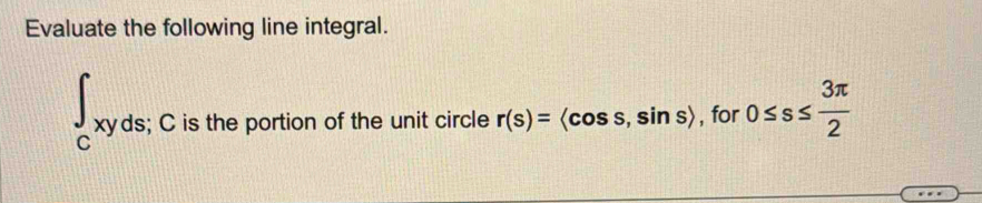 Evaluate the following line integral.
∈t _cxyds; C is the portion of the unit circle r(s)=langle cos s,sin srangle , for 0≤ s≤  3π /2 