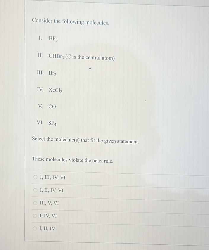 Consider the following molecules.
I. BF_3
II. CHBr_3 (C is the central atom)
III. Br_2
IV. XeCl_2
V. CO
VI. SF_4
Select the molecule(s) that fit the given statement.
These molecules violate the octet rule.
I, III, IV, VI
I, II, IV, VI
III, V, VI
I, IV, VI
I, II, IV