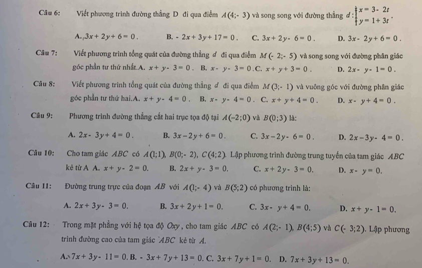 Viết phương trình đường thẳng D đi qua điểm A(4;-3) và song song với đường thẳng đ: d:beginarrayl x=3-2t y=1+3tendarray. .
A. 3x+2y+6=0. B. -2x+3y+17=0. C. 3x+2y-6=0. D. 3x-2y+6=0.
Câu 7: Viết phương trình tổng quát của đường thẳng ơ đi qua điểm M(-2;-5) và song song với đường phân giác
góc phần tư thứ nhất.A. x+y-3=0 ， B. x-y-3=0. C. x+y+3=0. D. 2x-y-1=0.
Câu 8: Viết phương trình tổng quát của đường thẳng đ đi qua điểm M(3;-1) và vuông góc với đường phân giác
góc phần tư thứ hai.A. x+y-4=0 B. x-y-4=0 C. x+y+4=0. D. x-y+4=0.
Câu 9: Phương trình đường thẳng cắt hai trục tọa độ tại A(-2;0) và B(0;3) là:
A. 2x-3y+4=0. B. 3x-2y+6=0. C. 3x-2y-6=0. D. 2x-3y-4=0.
Câu 10: Cho tam giác ABC có A(1;1),B(0;-2),C(4;2) Lập phương trình đường trung tuyến của tam giác ABC
kẻ từ A A. x+y-2=0. B. 2x+y-3=0. C. x+2y-3=0. D. x-y=0.
Câu 11: Đường trung trực của đoạn AB với A(1;-4) và B(5;2) có phương trình là:
A. 2x+3y-3=0. B. 3x+2y+1=0. C. 3x-y+4=0. D. x+y-1=0.
Câu 12:  Trong mặt phẳng với hệ tọa độ Oxy, cho tam giác ABC có A(2;-1),B(4;5) và C(-3;2).  Lập phương
trình đường cao của tam giác `ABC kẻ từ A.
A. 7x+3y-11=0.1 B. -3x+7y+13=0. C. 3x+7y+1=0. D. 7x+3y+13=0.