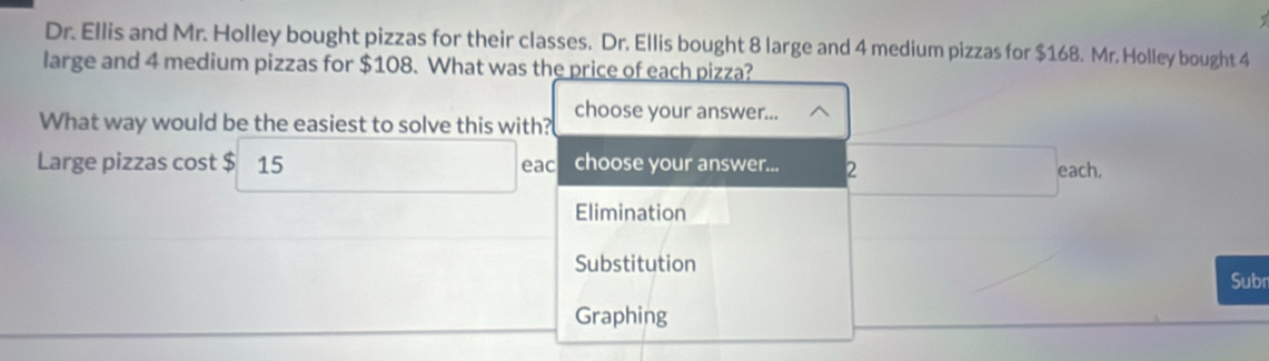 Dr. Ellis and Mr. Holley bought pizzas for their classes. Dr. Ellis bought 8 large and 4 medium pizzas for $168. Mr. Holley bought 4
large and 4 medium pizzas for $108. What was the price of each pizza? 
What way would be the easiest to solve this with? choose your answer... 
Large pizzas cost $ 15 eac choose your answer... 2
each. 
Elimination 
Substitution 
Subn 
Graphing