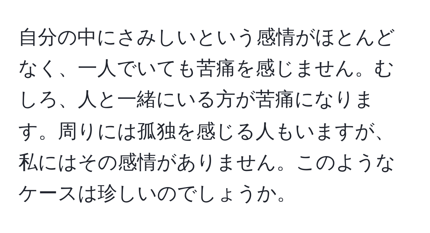 自分の中にさみしいという感情がほとんどなく、一人でいても苦痛を感じません。むしろ、人と一緒にいる方が苦痛になります。周りには孤独を感じる人もいますが、私にはその感情がありません。このようなケースは珍しいのでしょうか。