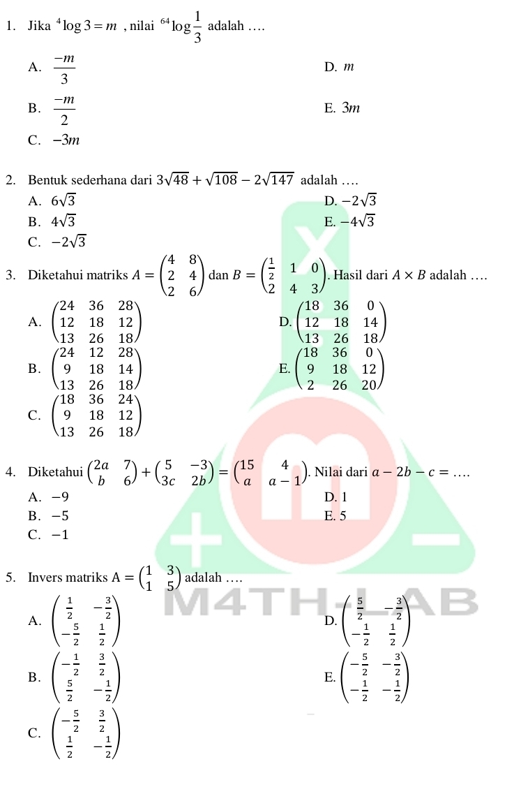 Jika^4log 3=m , nilai 64 log  1/3 adalah....
A.  (-m)/3  D. m
B.  (-m)/2  E. 3m
C. -3m
2. Bentuk sederhana dari 3sqrt(48)+sqrt(108)-2sqrt(147) adalah …
A. 6sqrt(3) D. -2sqrt(3)
B. 4sqrt(3) E. -4sqrt(3)
C. -2sqrt(3)
3. Diketahui matriks A=beginpmatrix 4&8 2&4 2&6endpmatrix dan B=beginpmatrix  1/2 &1&0 2&4&3endpmatrix. Hasil dari A* B adalah …
A. beginpmatrix 24&36&28 12&18&12 13&26&18endpmatrix D. beginpmatrix 18&36&0 12&18&14 13&26&18endpmatrix
B. beginpmatrix 24&12&28 9&18&14 13&26&18endpmatrix E. beginpmatrix 18&36&0 9&18&12 2&26&20endpmatrix
C. beginpmatrix 18&36&24 9&18&12 13&26&18endpmatrix
4. Diketahui beginpmatrix 2a&7 b&6endpmatrix +beginpmatrix 5&-3 3c&2bendpmatrix =beginpmatrix 15&4 a&a-1endpmatrix. Nilai dari a-2b-c= _
A. -9 D. 1
B.-5 E. 5
C. −1
5. Invers matriks A=beginpmatrix 1&3 1&5endpmatrix adalah …
A. beginpmatrix  1/2 &- 3/2  - 5/2 & 1/2 endpmatrix D. beginpmatrix  5/2 &- 3/2  - 1/2 & 1/2 endpmatrix
B. beginpmatrix - 1/2 & 3/2   5/2 &- 1/2 endpmatrix E. beginpmatrix - 5/2 &- 3/2  - 1/2 &- 1/2 endpmatrix
C. beginpmatrix - 5/2 & 3/2   1/2 &- 1/2 endpmatrix