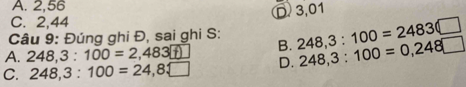 A. 2,56
D 3,01
C. 2,44
B. 248, 3:100=2483(□
Câu 9: Đúng ghi Đ, sai ghi S:
A. 248,3:100=2,483□
C. 248, 3:100=24,8□
D. 248,3:100=0,248□