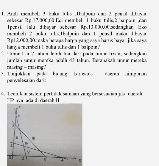 Andi membeli 3 buku tulis , 1balpoin dan 2 pensil dibayar 
sebesar Rp.17.000,00.Eci membeli 1 buku tulis, 2 balpoin ,dan
1pensil lalu dibayar sebesar Rp.13.000,00,sedangkan Eko 
membeli 2 buku tulis,1balpoin dan 1 pensil maka dibayar
Rp12.000,00.maka berapa harga yang saya harus bayar jika saya 
hanya membeli 1 buku tulis dan 1 balpoin? 
2. Umur Lia 7 tahun lebih tua dari pada umur Irvan, sedangkan 
jumlah umur mereka adalh 43 tahun. Berapakah umur mereka 
masing - masing? 
3. Tunjukkan pada bidang kartesius daerah himpunan 
penyelesaian dari: 
4. Tentukan sistem pertidak samaan yang bersesuaian jika daerah 
HP nya ada di daerah II