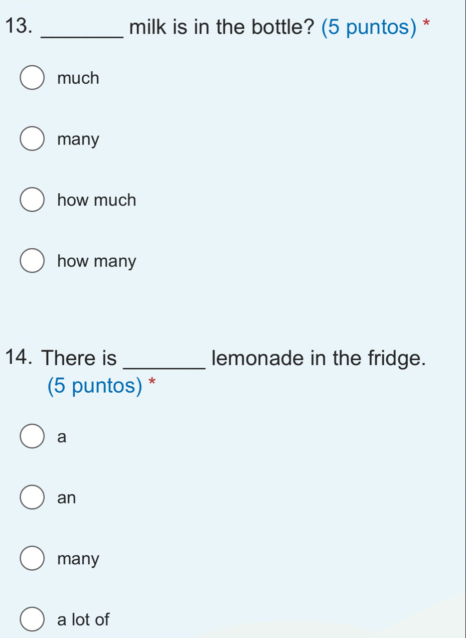 milk is in the bottle? (5 puntos) *
much
many
how much
how many
14. There is _lemonade in the fridge.
(5 puntos) *
a
an
many
a lot of