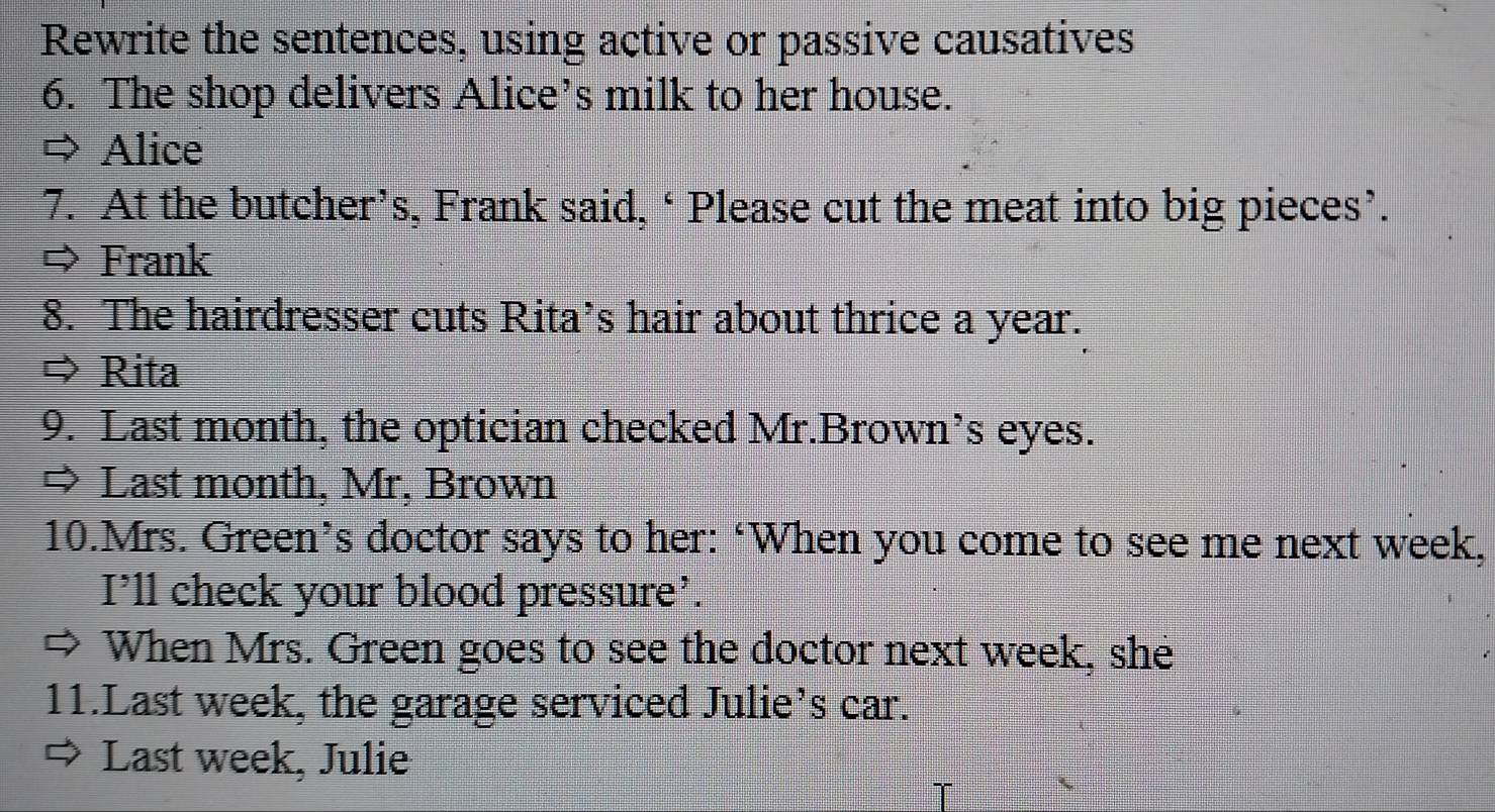 Rewrite the sentences, using active or passive causatives 
6. The shop delivers Alice’s milk to her house. 
Alice 
7. At the butcher’s, Frank said, ‘Please cut the meat into big pieces’. 
Frank 
8. The hairdresser cuts Rita’s hair about thrice a year. 
⇒ Rita 
9. Last month, the optician checked Mr.Brown’s eyes. 
⇒ Last month, Mr, Brown 
10.Mrs. Green’s doctor says to her: ‘When you come to see me next week, 
I’ll check your blood pressure’. 
When Mrs. Green goes to see the doctor next week, she 
11.Last week, the garage serviced Julie’s car. 
Last week, Julie