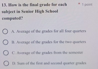 How is the final grade for each 1 point
subject in Senior High School
computed?
A. Average of the grades for all four quarters
B. Average of the grades for the two quarters
C. Average of the grades from the semester
D. Sum of the first and second quarter grades