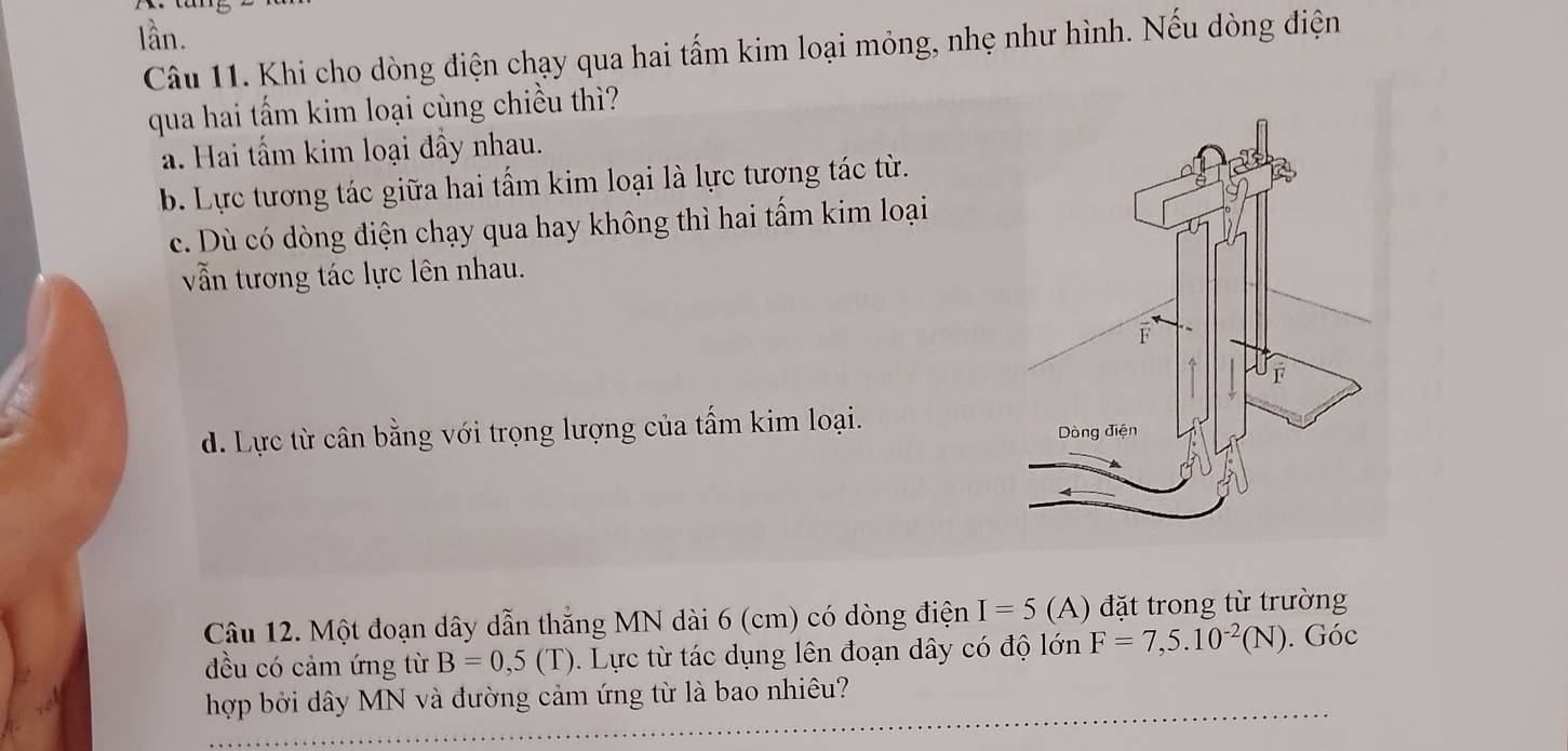 lần.
Câu 11. Khi cho dòng điện chạy qua hai tấm kim loại mỏng, nhẹ như hình. Nếu dòng điện
qua hai tấm kim loại cùng chiều thì?
a. Hai tấm kim loại đầy nhau.
b. Lực tương tác giữa hai tấm kim loại là lực tương tác từ.
c. Dù có dòng điện chạy qua hay không thì hai tẩm kim loại
vẫn tương tác lực lên nhau.
d. Lực từ cân bằng với trọng lượng của tấm kim loại. 
Câu 12. Một đoạn dây dẫn thắng MN dài 6 (cm) có dòng điện I=5 (A) đặt trong từ trường
đều có cảm ứng từ B=0,5(T) 0. Lực từ tác dụng lên đoạn dây có độ lớn F=7,5.10^(-2)(N). Góc
hợp bởi dây MN và đường cảm ứng từ là bao nhiêu?