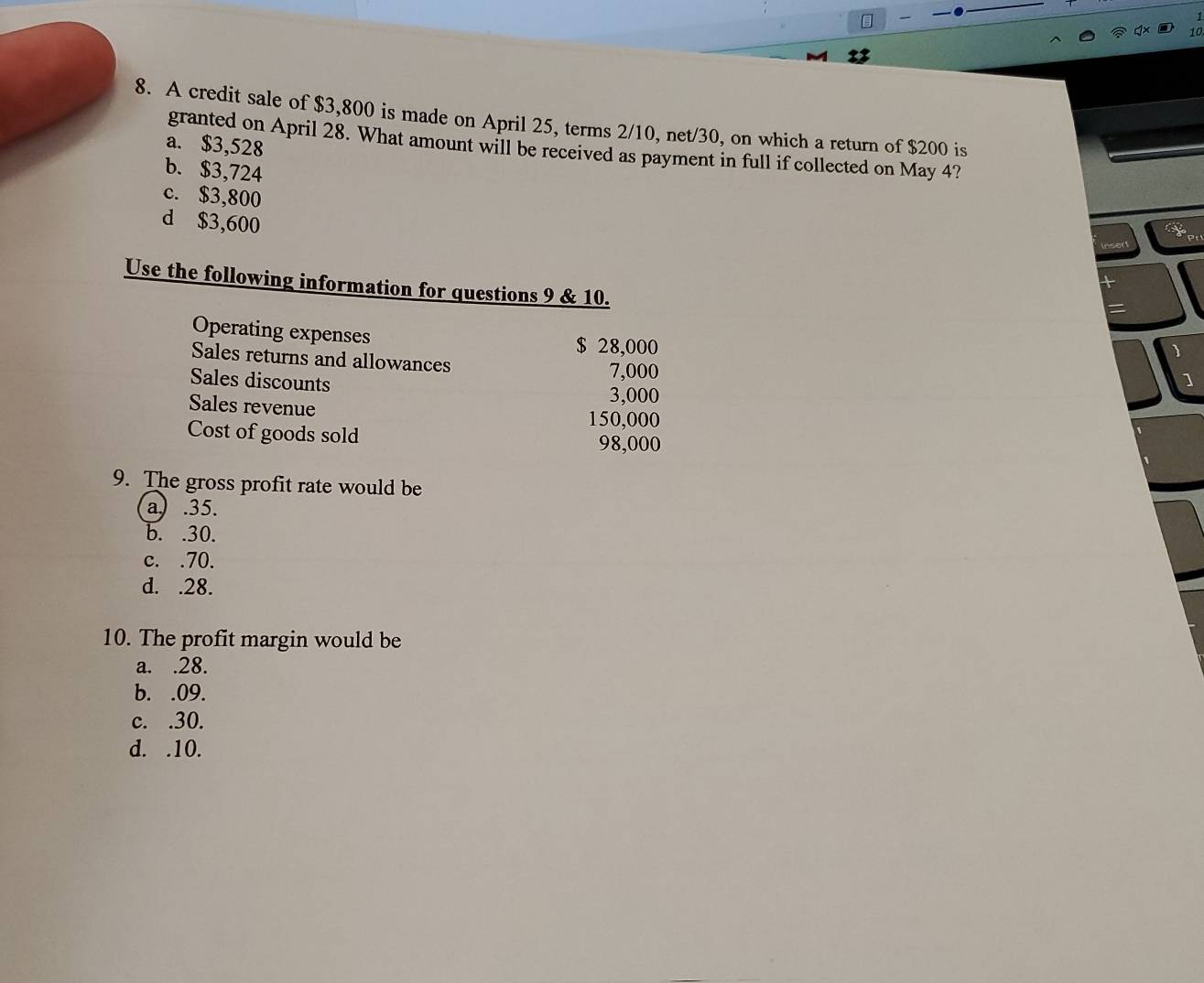 A credit sale of $3,800 is made on April 25, terms 2/10, net/30, on which a return of $200 is
a. $3,528
granted on April 28. What amount will be received as payment in full if collected on May 4?
b. $3,724
c. $3,800
d $3,600
Use the following information for questions 9 & 10.
Operating expenses
$ 28,000
Sales returns and allowances
Sales discounts
7,000
Sales revenue
3,000
150,000
Cost of goods sold 98,000
9. The gross profit rate would be
a) . 35.
b. . 30.
c. . 70.
d. . 28.
10. The profit margin would be
a. . 28.
b. . 09.
c. . 30.
d. . 10.