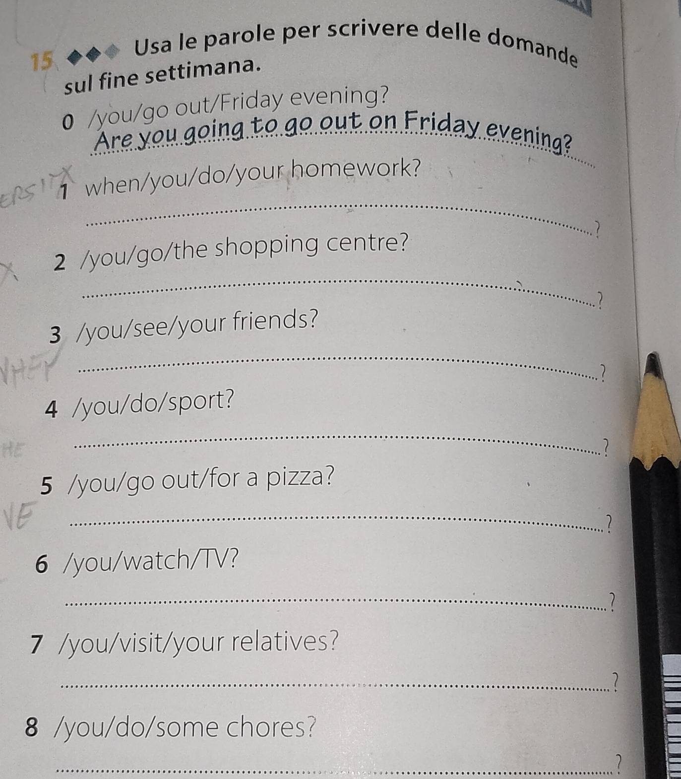 Usa le parole per scrivere delle domande 
sul fine settimana. 
0 /you/go out/Friday evening? 
Are you going to go out on Friday evening? 
_ 
1 when/you/do/your homework? 
_ 
2 /you/go/the shopping centre? 1 
1 
_ 
3 /you/see/your friends? 
1 
4 /you/do/sport? 
HE 
_ 
5 /you/go out/for a pizza? 
_ 
1 
6 /you/watch/TV? 
_ 
1 
7 /you/visit/your relatives? 
_1 
8 /you/do/some chores? 
_7