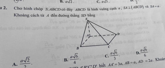 B. asqrt(2). C. asqrt(3). D. 2^(·)
u 2. Cho hình chóp S. ABCD có đáy ABCD là hình vuông cạnh a , SA⊥ (ABCD) và SA=a. 
Khoảng cách từ A đến đường thẳng SD bằng
B.  asqrt(6)/4 . C.  asqrt(6)/3 . D.  asqrt(6)/6 
A.  asqrt(2)/2 . AA'=3a, AB=a, AD=2a. Khoản
A'B'C''D' biết