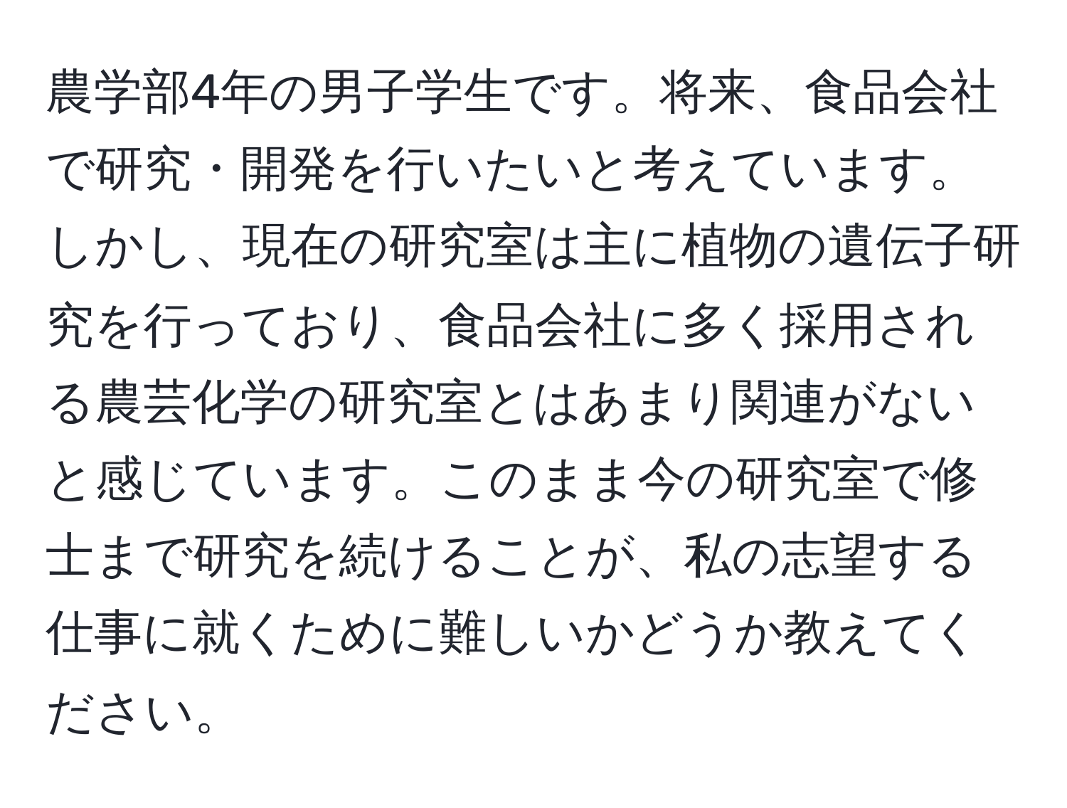 農学部4年の男子学生です。将来、食品会社で研究・開発を行いたいと考えています。しかし、現在の研究室は主に植物の遺伝子研究を行っており、食品会社に多く採用される農芸化学の研究室とはあまり関連がないと感じています。このまま今の研究室で修士まで研究を続けることが、私の志望する仕事に就くために難しいかどうか教えてください。