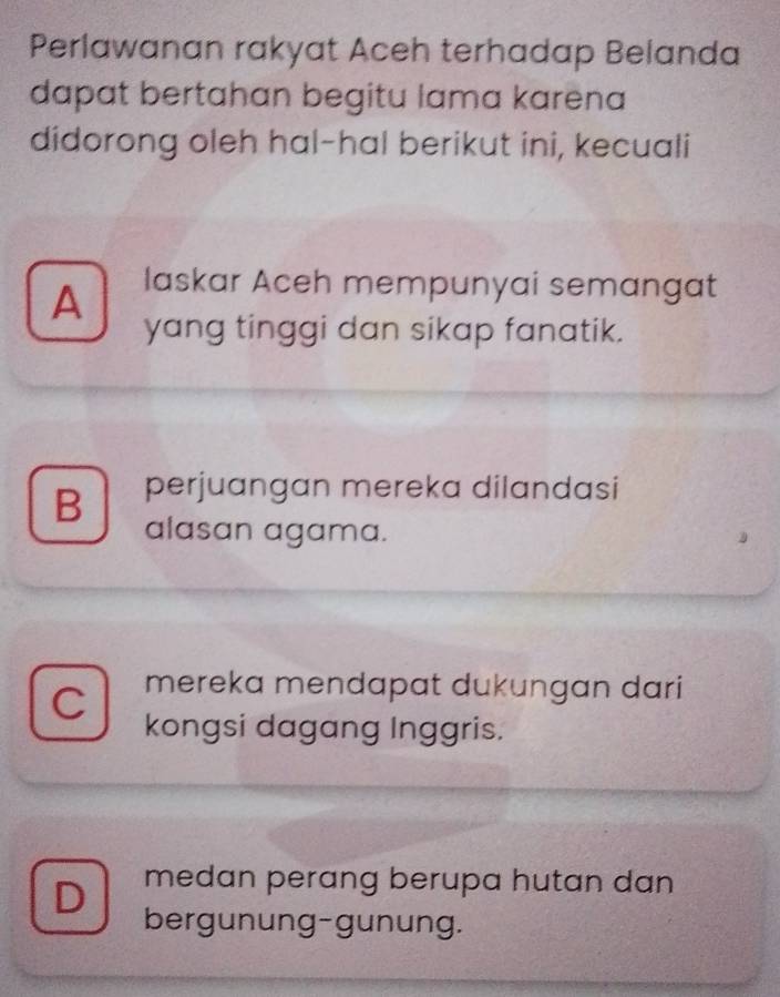 Perlawanan rakyat Aceh terhadap Belanda
dapat bertahan begitu lama karena
didorong oleh hal-hal berikut ini, kecuali
A laskar Aceh mempunyai semangat
yang tinggi dan sikap fanatik.
B perjuangan mereka dilandasi
alasan agama.
C mereka mendapat dukungan dari 
kongsi dagang Inggris.
medan perang berupa hutan dan
D bergunung-gunung.