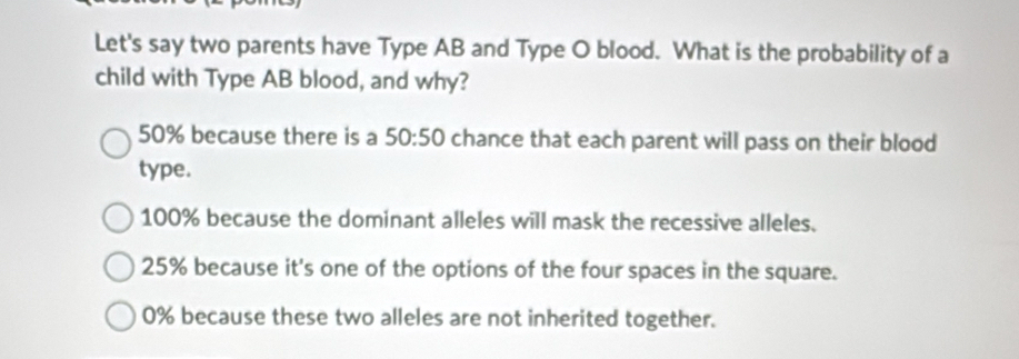 Let's say two parents have Type AB and Type O blood. What is the probability of a
child with Type AB blood, and why?
50% because there is a 50:50 chance that each parent will pass on their blood
type.
100% because the dominant alleles will mask the recessive alleles.
25% because it's one of the options of the four spaces in the square.
0% because these two alleles are not inherited together.