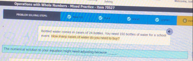 Solving Welcome, Izał 
Operations with Whole Numbers - Mixed Practice - Item 70527 
PROBLEM SOLVING STEPS: ANALYZL Plan SOLVE JUSTIFY 5 eVA 
Bottled water comes in cases of 24 bottles. You need 150 bottles of water for a school 
event. How many cases of water do you need to buy? 
The numerical solution to your equation might need adjusting because _.