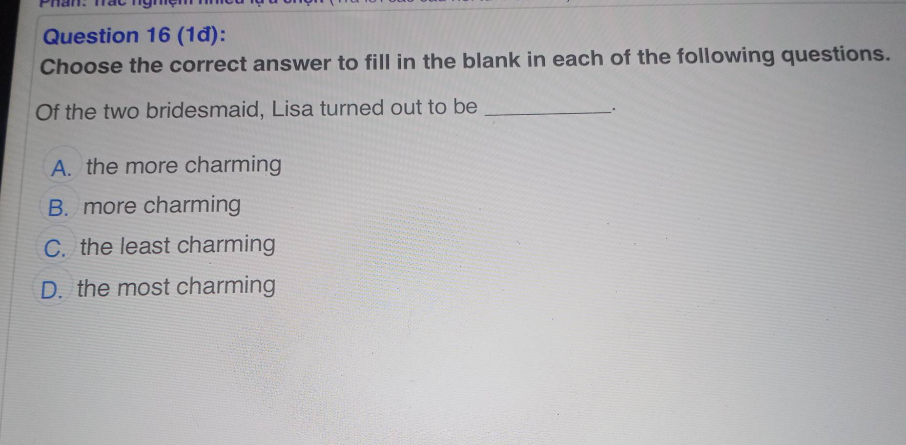 (1đ):
Choose the correct answer to fill in the blank in each of the following questions.
Of the two bridesmaid, Lisa turned out to be_
、.
A. the more charming
B. more charming
C. the least charming
D. the most charming