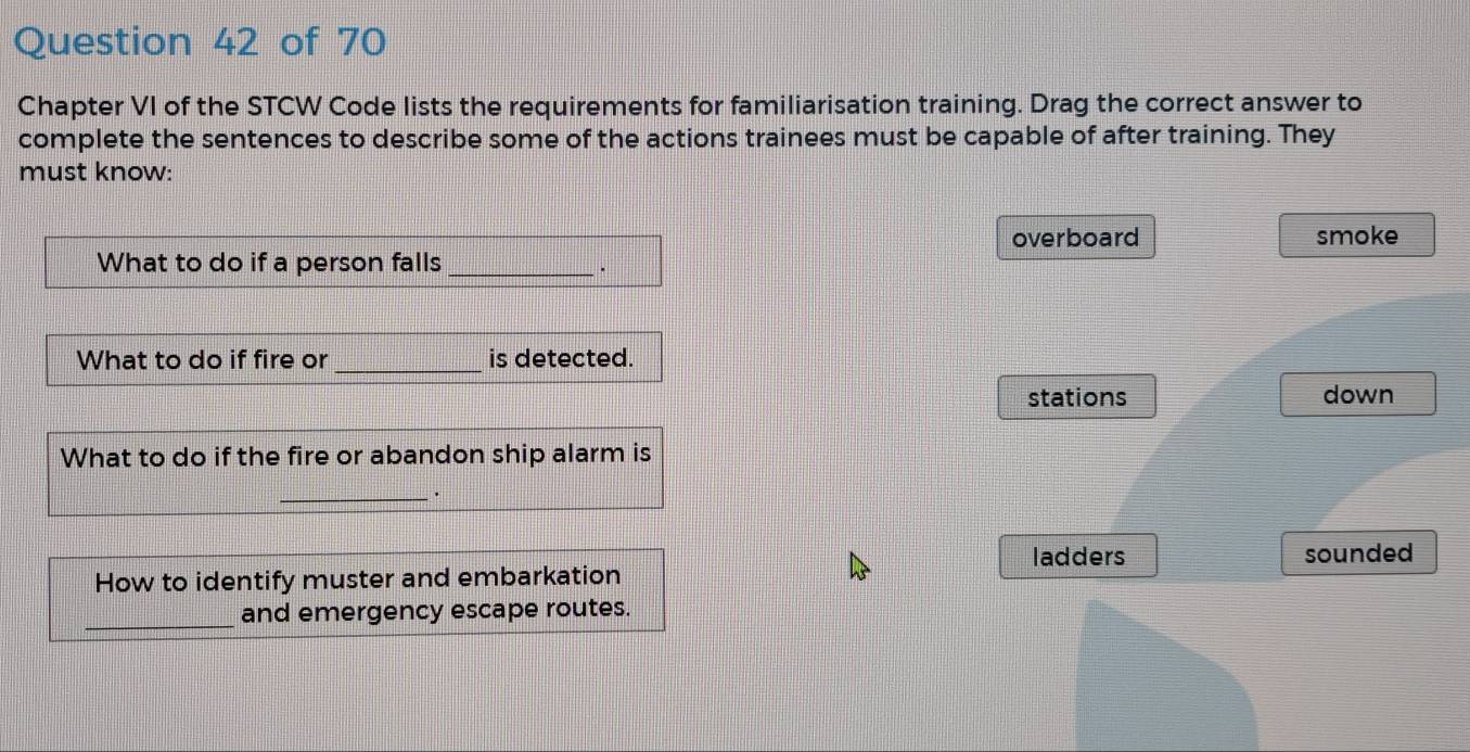 Chapter VI of the STCW Code lists the requirements for familiarisation training. Drag the correct answer to
complete the sentences to describe some of the actions trainees must be capable of after training. They
must know:
overboard smoke
What to do if a person falls_
·
What to do if fire or _is detected.
stations down
What to do if the fire or abandon ship alarm is
_.
ladders
How to identify muster and embarkation sounded
_
and emergency escape routes.