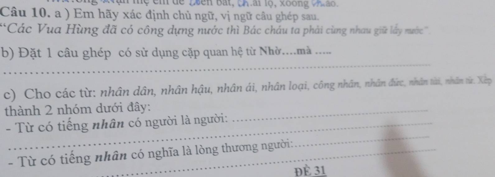 Tệ êm dể Luên bắt, ch.ai lọ, xoong Vhao. 
Câu 10. a ) Em hãy xác định chủ ngữ, vị ngữ câu ghép sau. 
*Các Vua Hùng đã có công dựng nước thì Bác cháu ta phải cùng nhau giữ lấy nước''. 
_ 
b) Đặt 1 câu ghép có sử dụng cặp quan hệ từ Nhờ....mà ..... 
c) Cho các từ: nhân dân, nhân hậu, nhân ái, nhân loại, công nhân, nhân đức, nhân từi, nhân từ. Xep 
thành 2 nhóm dưới đây:_ 
- Từ có tiếng nhân có người là người: 
- Từ có tiếng nhân có nghĩa là lòng thương người: 
_ 
Đè 31