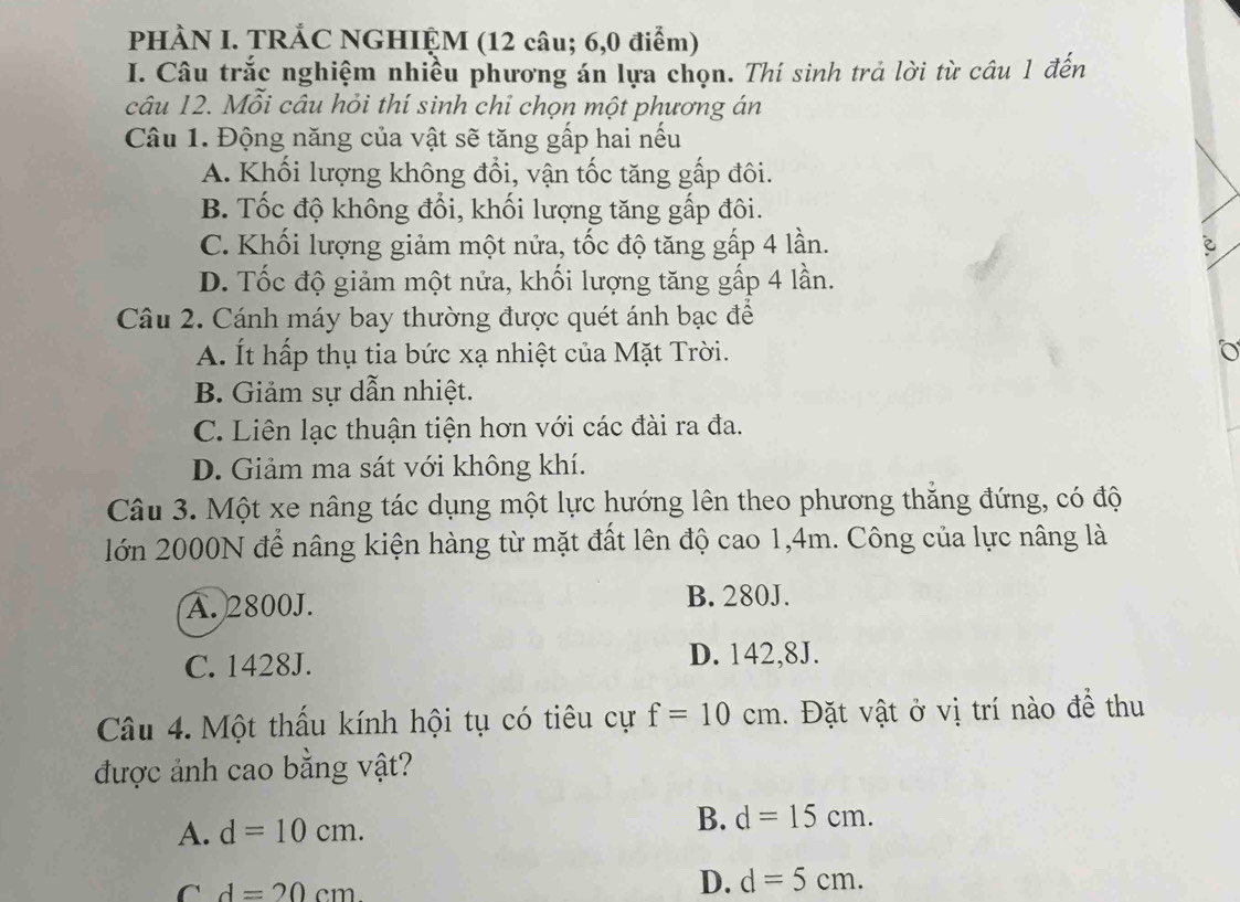 PHÀN I. TRẢC NGHIỆM (12 câu; 6,0 điểm)
I. Câu trắc nghiệm nhiều phương án lựa chọn. Thí sinh trả lời từ câu 1 đến
câu 12. Mỗi câu hỏi thí sinh chỉ chọn một phương án
Câu 1. Động năng của vật sẽ tăng gấp hai nếu
A. Khối lượng không đổi, vận tốc tăng gấp đôi.
B. Tốc độ không đổi, khối lượng tăng gấp đôi.
C. Khối lượng giảm một nửa, tốc độ tăng gấp 4 lần. è
D. Tốc độ giảm một nửa, khối lượng tăng gấp 4 lần.
Câu 2. Cánh máy bay thường được quét ánh bạc để
A. Ít hấp thụ tia bức xạ nhiệt của Mặt Trời.
B. Giảm sự dẫn nhiệt.
C. Liên lạc thuận tiện hơn với các đài ra đa.
D. Giảm ma sát với không khí.
Câu 3. Một xe nâng tác dụng một lực hướng lên theo phương thăng đứng, có độ
lớn 2000N để nâng kiện hàng từ mặt đất lên độ cao 1, 4m. Công của lực nâng là
A. 2800J. B. 280J.
C. 1428J.
D. 142,8J.
Câu 4. Một thấu kính hội tụ có tiêu cự f=10cm. Đặt vật ở vị trí nào đề thu
được ảnh cao bằng vật?
A. d=10cm.
B. d=15cm.
C d=20cm
D. d=5cm.