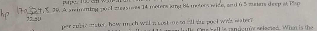 paper 100 cm wide at the 
29. A swimming pool measures 14 meters long 84 meters wide, and 6.5 meters deep at Php
22.50
per cubic meter, how much will it cost me to fill the pool with water? 
balls. One hall is randomly selected. What is the