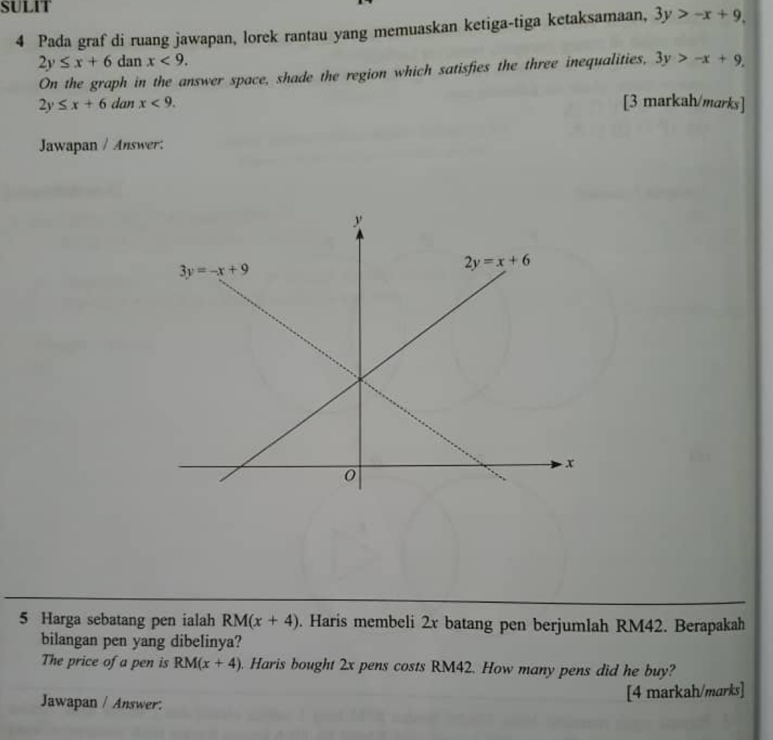 SULIT
4 Pada graf di ruang jawapan, lorek rantau yang memuaskan ketiga-tiga ketaksamaan, 3y>-x+9,
2y≤ x+6 dan x<9.
On the graph in the answer space, shade the region which satisfies the three inequalities, 3y>-x+9.
2y≤ x+6 dan x<9. [3 markah/marks]
Jawapan / Answer:
5 Harga sebatang pen ialah RM(x+4). Haris membeli 2x batang pen berjumlah RM42. Berapakah
bilangan pen yang dibelinya?
The price of a pen is RM(x+4) Haris bought 2x pens costs RM42. How many pens did he buy?
Jawapan / Answer:
[4 markah/marks]