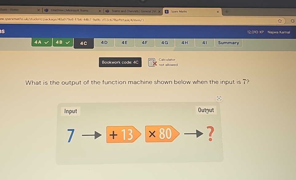 hare - Home OneDrive | Microsoft Teams Teams and Channels | General | M X Sparx Maths × + 
ww.sparxmaths.uk/student/package/40a979e8-f7b6-44b7-9a9b-cf33c67f6ef9/task/4/item/3 C 
is 12,010 XP Najwa Kamal 
4A 4B 4C 4D 4E 4F 4G 4 H 41 Summary 
Bookwork code: 4C Calculator 
not allowed 
What is the output of the function machine shown below when the input is 7? 
Input Output 
7 +13 ×80 2