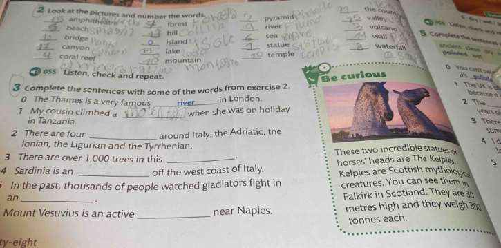 Look at the pictures and number the words.
__the couner valley

amphit
_pyramid
forest
156 . Listen, chec a 
_beach
_hill _river
_volcano
_bridge
_island _sea
_wall
canyon
_lake _statue
_waterfall
ancient clean d polluted wer
coral reef
_mountain _temple
0 You can't sw
oss Listen, check and repeat. it's .
Be curious
_ 
3 Complete the sentences with some of the words from exercise 2.
1 The UK is on
because it
0 The Thames is a very famous _river in London.
2 The
_
1 My cousin climbed a when she was on holiday
_
years o
in Tanzania. 3 There
2 There are four _around Italy: the Adriatic, the
sum
4  d
Ionian, the Ligurian and the Tyrrhenian. These two incredible statues of l
3 There are over 1,000 trees in this
.
4 Sardinia is an _off the west coast of Italy. horses' heads are The Kelpies 5
Kelpies are Scottish mythologic
5 In the past, thousands of people watched gladiators fight in creatures. You can see them in
an_
. Falkirk in Scotland. They are 30
_
Mount Vesuvius is an active near Naples. metres high and they weigh 300
tonnes each.
ty-eight