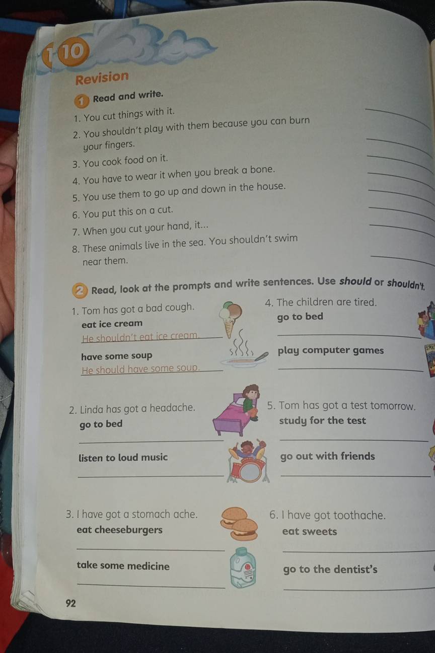 Revision 
Read and write. 
1. You cut things with it. 
_ 
2. You shouldn’t play with them because you can burn 
_ 
_ 
your fingers. 
3. You cook food on it. 
4. You have to wear it when you break a bone. 
_ 
5. You use them to go up and down in the house. 
_ 
_ 
6. You put this on a cut. 
_ 
7. When you cut your hand, it... 
8. These animals live in the sea. You shouldn’t swim 
near them. 
_ 
②) Read, look at the prompts and write sentences. Use should or shouldn't. 
1. Tom has got a bad cough. 
4. The children are tired. 
_ 
eat ice cream go to bed 
He shouldn’t eat ice cream 
have some soup 
play computer games 
He should have some soup._ 
2. Linda has got a headache. 
5. Tom has got a test tomorrow. 
go to bed study for the test 
_ 
_ 
listen to loud music go out with friends 
__ 
3. I have got a stomach ache. 6. I have got toothache. 
eat cheeseburgers eat sweets 
_ 
_ 
take some medicine 
go to the dentist’s 
_ 
_ 
92