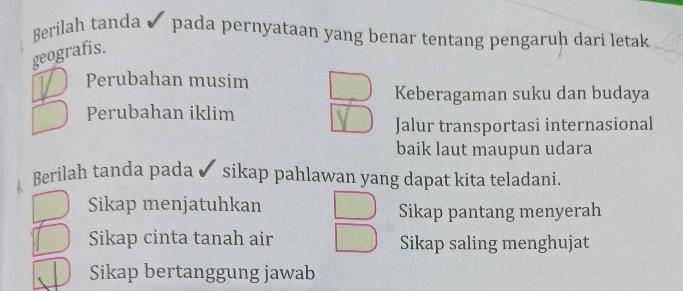 Berilah tanda pada pernyataan yang benar tentang pengaruḥ dari letak 
geografis.
Perubahan musim
Keberagaman suku dan budaya
Perubahan iklim
Jalur transportasi internasional
baik laut maupun udara
Berilah tanda pada ✔ sikap pahlawan yang dapat kita teladani.
Sikap menjatuhkan
Sikap pantang menyerah
Sikap cinta tanah air
Sikap saling menghujat
Sikap bertanggung jawab