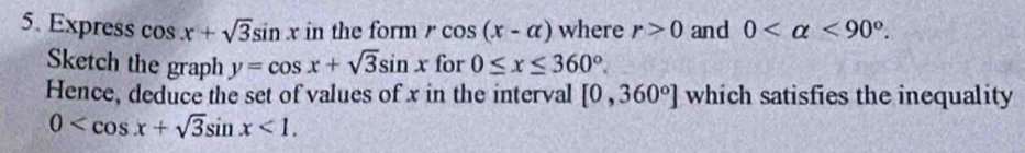 Express cos x+sqrt(3)sin x in the form rcos (x-alpha ) where r>0 and 0 <90°. 
Sketch the graph y=cos x+sqrt(3)sin x for 0≤ x≤ 360°. 
Hence, deduce the set of values of x in the interval [0,360°] which satisfies the inequality
0 <1</tex>.