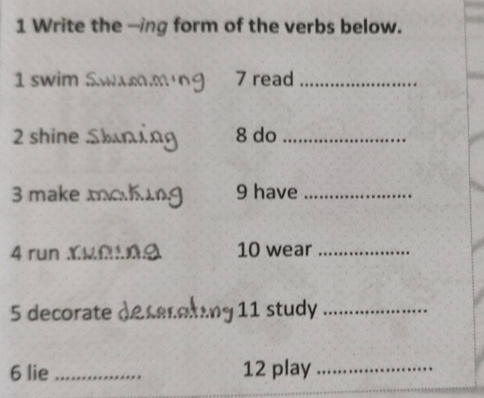 Write the -ing form of the verbs below. 
1 swim Swming 7 read_ 
2 shine Skning 8 do_ 
3 make moking 9 have_ 
4 run Xuf.0Ω 10 wear_ 
5 decorate decerating : 11 study_ 
6 lie _12 play_