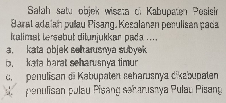 Salah satu objek wisata di Kabupaten Pesisir
Barat adalah pulau Pisang. Kesalahan penulisan pada
kalimat tersebut ditunjukkan pada ....
a. kata objek seharusnya subyek
b. kata barat seharusnya timur
c. penulisan di Kabupaten seharusnya dikabupaten
d. penulisan pulau Pisang seharusnya Pulau Pisang