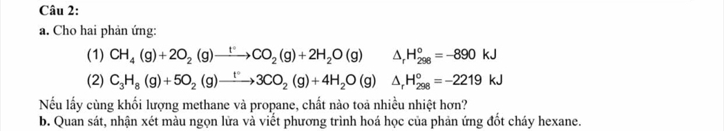 Cho hai phản ứng: 
(1) CH_4(g)+2O_2(g)xrightarrow t°CO_2(g)+2H_2O(g)△ _rH_(298)°=-890kJ
(2) C_3H_8(g)+5O_2(g)to 3CO_2(g)+4H_2O(g)△ _rH_(298)°=-2219kJ
Nếu lấy cùng khối lượng methane và propane, chất nào toả nhiều nhiệt hơn? 
b. Quan sát, nhận xét màu ngọn lửa và viết phương trình hoá học của phản ứng đốt cháy hexane.