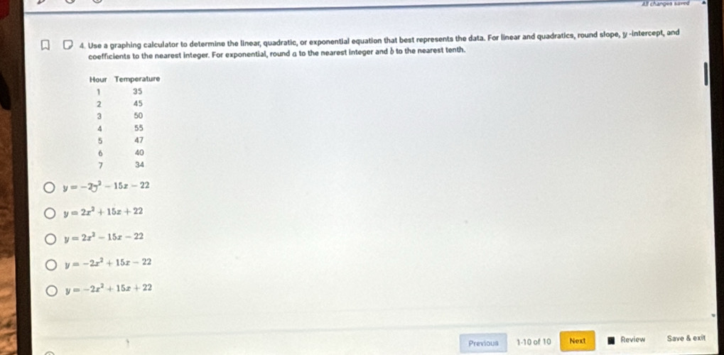 All changes saved
4. Use a graphing calculator to determine the linear, quadratic, or exponential equation that best represents the data. For linear and quadratics, round slope, y -intercept, and
coefficients to the nearest integer. For exponential, round a to the nearest integer and δ to the nearest tenth.
y=-2y^2-15x-22
y=2x^2+15x+22
y=2x^2-15x-22
y=-2x^2+15x-22
y=-2x^2+15x+22
Previous 1-10 of 10 Next Review Save & exit